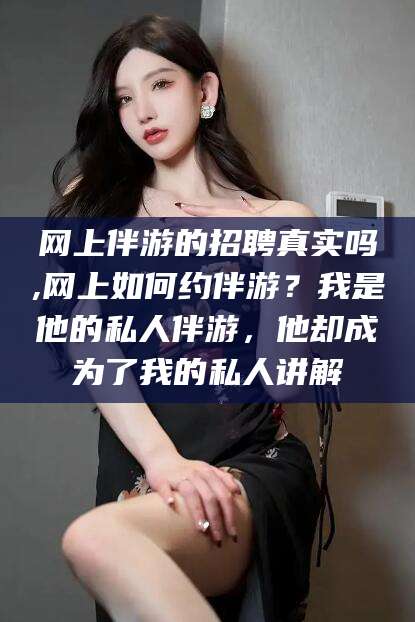 大连网上伴游的招聘真实吗,网上如何约伴游？我是他的私人伴游，他却成为了我的私人讲解