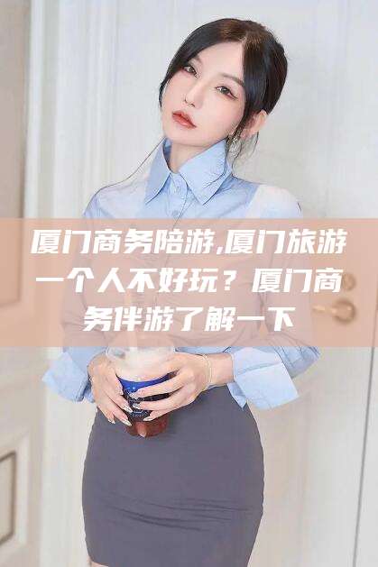 大连厦门商务陪游,厦门旅游一个人不好玩？厦门商务伴游了解一下