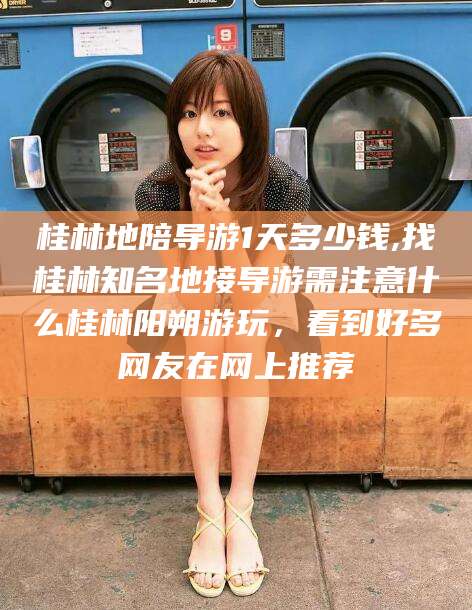 大连桂林地陪导游1天多少钱,找桂林知名地接导游需注意什么桂林阳朔游玩，看到好多网友在网上推荐