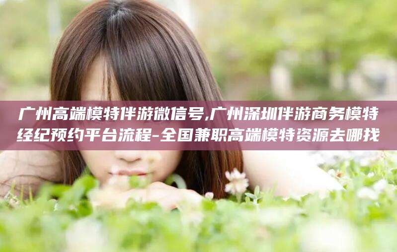 大连广州高端模特伴游微信号,广州深圳伴游商务模特经纪预约平台流程-全国兼职高端模特资源去哪找
