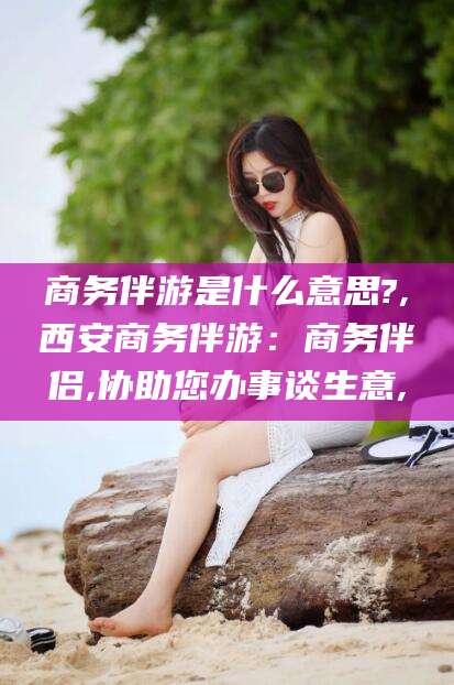 大连商务伴游是什么意思?,西安商务伴游：商务伴侣,协助您办事谈生意,