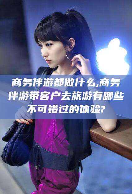 大连商务伴游都做什么,商务伴游带客户去旅游有哪些不可错过的体验?