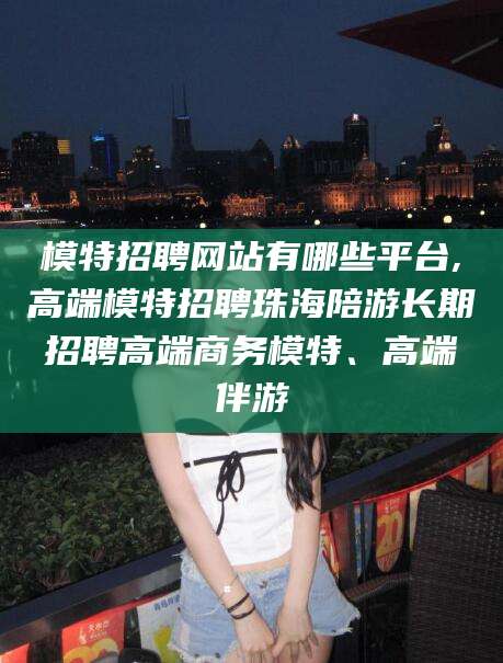 大连模特招聘网站有哪些平台,高端模特招聘珠海陪游长期招聘高端商务模特、高端伴游