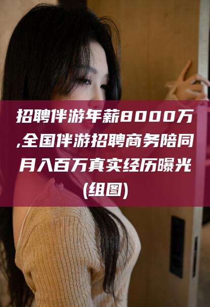 大连招聘伴游年薪8000万,全国伴游招聘商务陪同月入百万真实经历曝光(组图)
