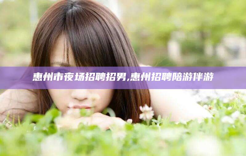 大连惠州市夜场招聘招男,惠州招聘陪游伴游