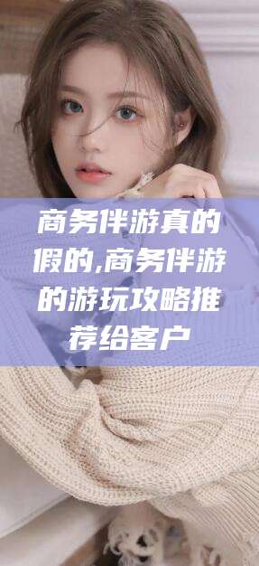 大连商务伴游真的假的,商务伴游的游玩攻略推荐给客户