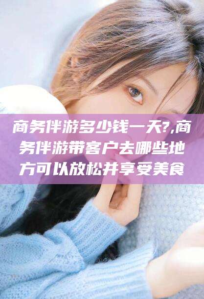大连商务伴游多少钱一天?,商务伴游带客户去哪些地方可以放松并享受美食
