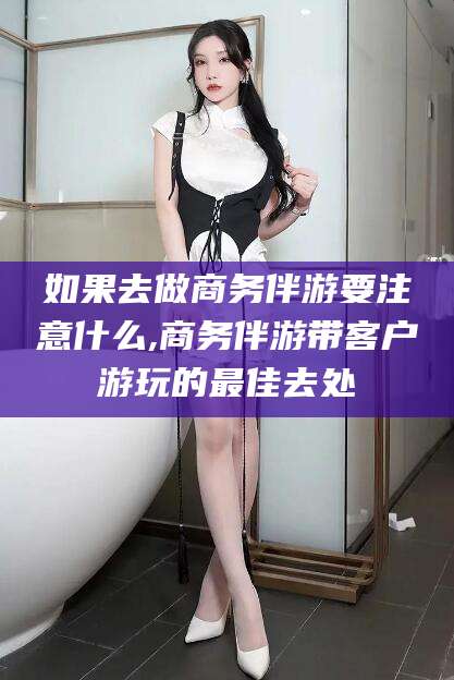 大连如果去做商务伴游要注意什么,商务伴游带客户游玩的最佳去处