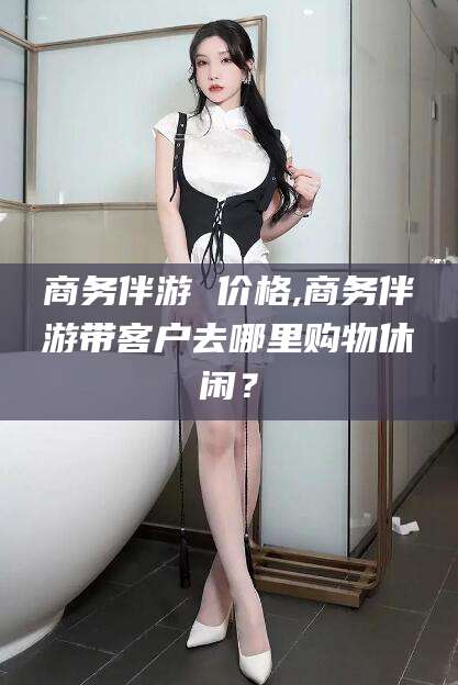大连商务伴游 价格,商务伴游带客户去哪里购物休闲？