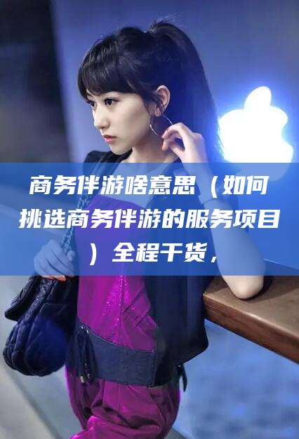 大连商务伴游啥意思（如何挑选商务伴游的服务项目）全程干货，