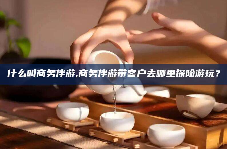 大连什么叫商务伴游,商务伴游带客户去哪里探险游玩？