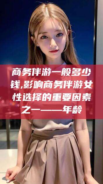 大连商务伴游一般多少钱,影响商务伴游女性选择的重要因素之一——年龄