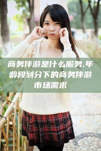 大连商务伴游是什么服务,年龄段划分下的商务伴游市场需求