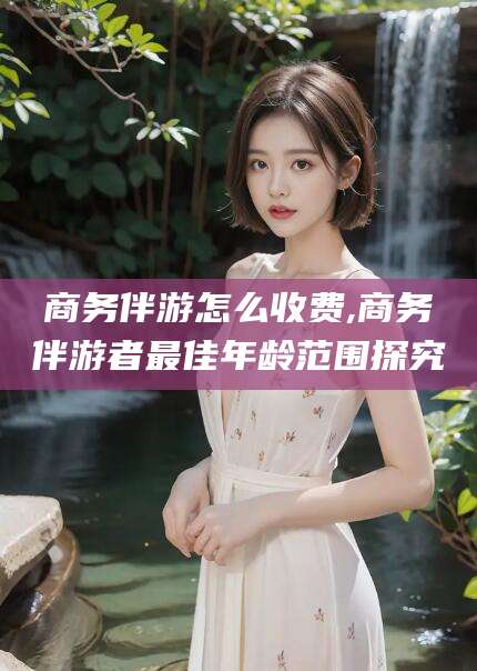 大连商务伴游怎么收费,商务伴游者最佳年龄范围探究