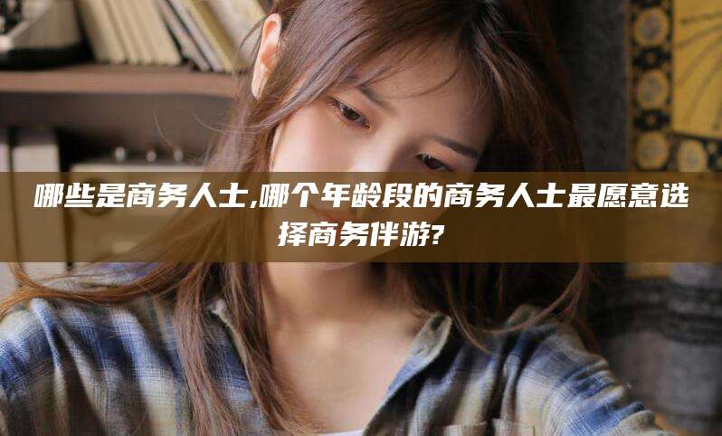 大连哪些是商务人士,哪个年龄段的商务人士最愿意选择商务伴游?