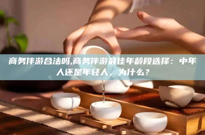 大连商务伴游合法吗,商务伴游最佳年龄段选择：中年人还是年轻人，为什么？