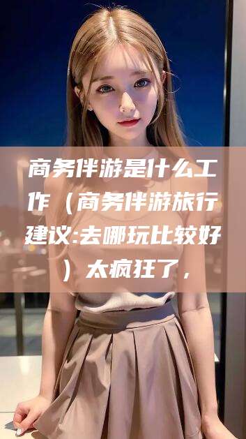 大连商务伴游是什么工作（商务伴游旅行建议:去哪玩比较好）太疯狂了，