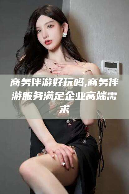 大连商务伴游好玩吗,商务伴游服务满足企业高端需求