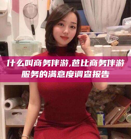 大连什么叫商务伴游,芭比商务伴游服务的满意度调查报告
