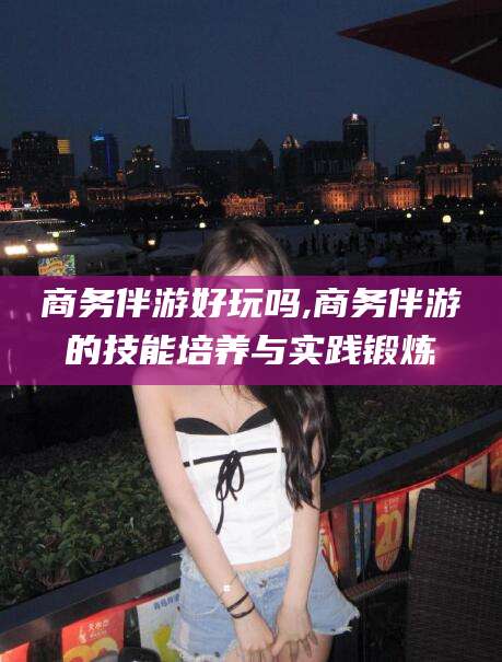 大连商务伴游好玩吗,商务伴游的技能培养与实践锻炼