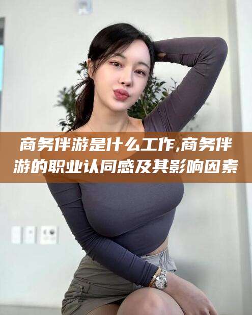 大连商务伴游是什么工作,商务伴游的职业认同感及其影响因素