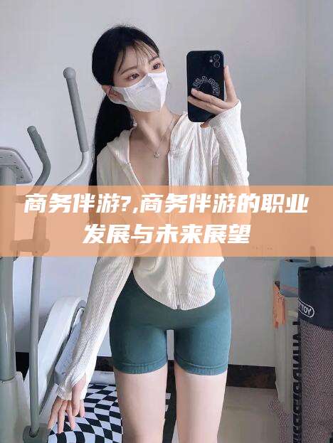 大连商务伴游?,商务伴游的职业发展与未来展望
