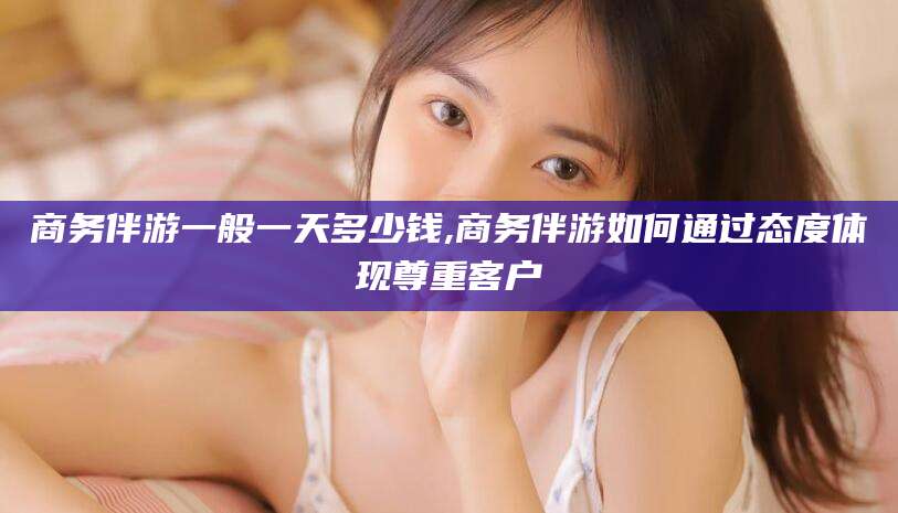 大连商务伴游一般一天多少钱,商务伴游如何通过态度体现尊重客户
