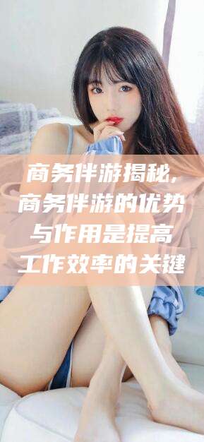 大连商务伴游揭秘,商务伴游的优势与作用是提高工作效率的关键