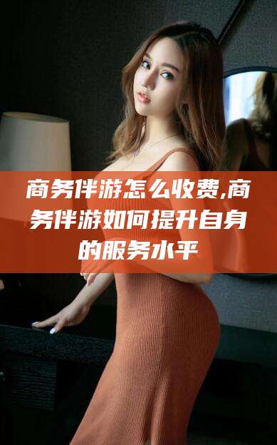 大连商务伴游怎么收费,商务伴游如何提升自身的服务水平