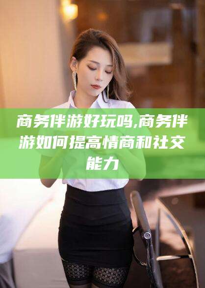 大连商务伴游好玩吗,商务伴游如何提高情商和社交能力