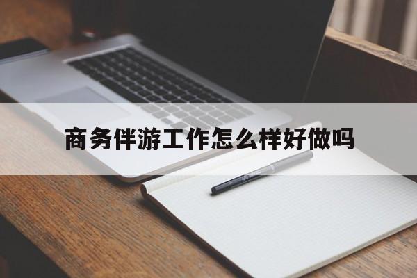 商务伴游工作怎么样好做吗知乎最新资讯（谁能告诉我哪里有大连商务伴游工作怎么样好做吗？）